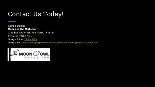 Contact Us Today!
Contact Details:
Moon and Owl Marketing
2120 Ellis Ave #4366, Fort Worth, TX 76164
Phone: (817) 889-1487
Google Folder: LASIK SEO
Google Site: https://sites.google.com/view/moonandowlmarketingfortworthtx/lasik-seo
 