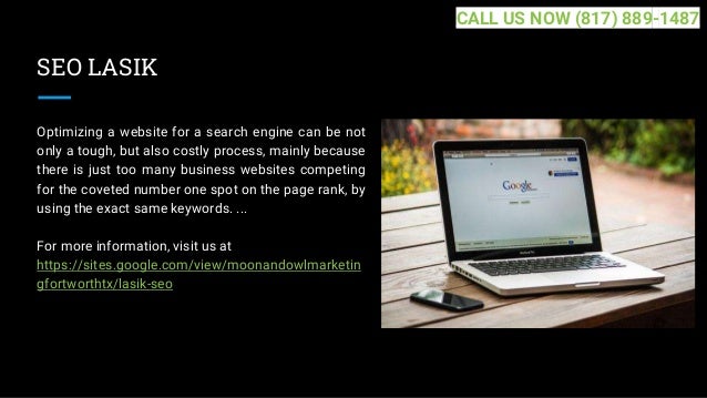 SEO LASIK
Optimizing a website for a search engine can be not
only a tough, but also costly process, mainly because
there is just too many business websites competing
for the coveted number one spot on the page rank, by
using the exact same keywords. ...
For more information, visit us at
https://sites.google.com/view/moonandowlmarketin
gfortworthtx/lasik-seo
CALL US NOW (817) 889-1487
 