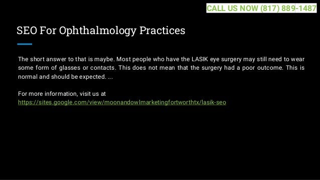 SEO For Ophthalmology Practices
The short answer to that is maybe. Most people who have the LASIK eye surgery may still need to wear
some form of glasses or contacts. This does not mean that the surgery had a poor outcome. This is
normal and should be expected. ...
For more information, visit us at
https://sites.google.com/view/moonandowlmarketingfortworthtx/lasik-seo
CALL US NOW (817) 889-1487
 