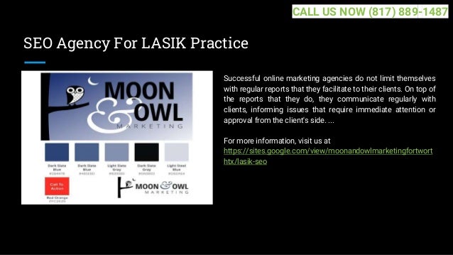 SEO Agency For LASIK Practice
Successful online marketing agencies do not limit themselves
with regular reports that they facilitate to their clients. On top of
the reports that they do, they communicate regularly with
clients, informing issues that require immediate attention or
approval from the client's side. ...
For more information, visit us at
https://sites.google.com/view/moonandowlmarketingfortwort
htx/lasik-seo
CALL US NOW (817) 889-1487
 