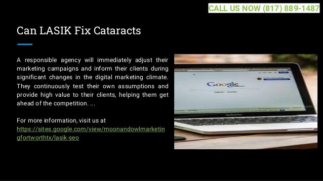 Can LASIK Fix Cataracts
A responsible agency will immediately adjust their
marketing campaigns and inform their clients during
significant changes in the digital marketing climate.
They continuously test their own assumptions and
provide high value to their clients, helping them get
ahead of the competition. ...
For more information, visit us at
https://sites.google.com/view/moonandowlmarketin
gfortworthtx/lasik-seo
CALL US NOW (817) 889-1487
 