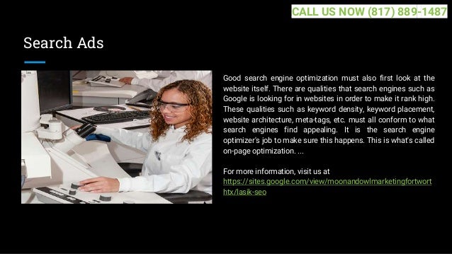 Search Ads
Good search engine optimization must also first look at the
website itself. There are qualities that search engines such as
Google is looking for in websites in order to make it rank high.
These qualities such as keyword density, keyword placement,
website architecture, meta-tags, etc. must all conform to what
search engines find appealing. It is the search engine
optimizer's job to make sure this happens. This is what's called
on-page optimization. ...
For more information, visit us at
https://sites.google.com/view/moonandowlmarketingfortwort
htx/lasik-seo
CALL US NOW (817) 889-1487
 