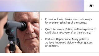 • Precision: Lasik utilizes laser technology
for precise reshaping of the cornea.
• Quick Recovery: Patients often experience
rapid visual recovery after the surgery.
• Reduced Dependence: Many patients
achieve improved vision without glasses
or contacts.
 