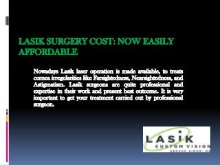 LASIK SURGERY COST: NOW EASILY
AFFORDABLE

  Nowadays Lasik laser operation is made available, to treats
  cornea irregularities like Farsightedness, Nearsightedness, and
  Astigmatism. Lasik surgeons are quite professional and
  expertise in their work and present best outcome. It is very
  important to get your treatment carried out by professional
  surgeon.
 