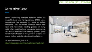 Corrective Lens
Beyond addressing traditional refractive errors like
nearsightedness and farsightedness, LASIK vision
enhancement has expanded its scope to include
presbyopia. This age-related condition affects near
vision and necessitates reading glasses for many.
LASIK offers multifocal and monovision options that
can reduce dependency on reading glasses, giving
individuals the freedom to read, work on screens, and
engage in close-up tasks without additional aids. ...
For more information, visit us at
https://sites.google.com/view/waitevision/lasik-utah
CALL US NOW (801) 876-6000
 