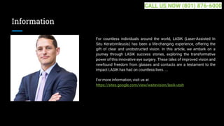 Information
For countless individuals around the world, LASIK (Laser-Assisted In
Situ Keratomileusis) has been a life-changing experience, offering the
gift of clear and unobstructed vision. In this article, we embark on a
journey through LASIK success stories, exploring the transformative
power of this innovative eye surgery. These tales of improved vision and
newfound freedom from glasses and contacts are a testament to the
impact LASIK has had on countless lives. ...
For more information, visit us at
https://sites.google.com/view/waitevision/lasik-utah
CALL US NOW (801) 876-6000
 