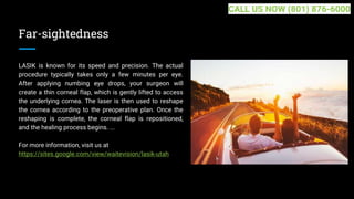 Far-sightedness
LASIK is known for its speed and precision. The actual
procedure typically takes only a few minutes per eye.
After applying numbing eye drops, your surgeon will
create a thin corneal flap, which is gently lifted to access
the underlying cornea. The laser is then used to reshape
the cornea according to the preoperative plan. Once the
reshaping is complete, the corneal flap is repositioned,
and the healing process begins. ...
For more information, visit us at
https://sites.google.com/view/waitevision/lasik-utah
CALL US NOW (801) 876-6000
 