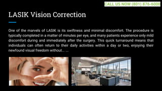 LASIK Vision Correction
One of the marvels of LASIK is its swiftness and minimal discomfort. The procedure is
typically completed in a matter of minutes per eye, and many patients experience only mild
discomfort during and immediately after the surgery. This quick turnaround means that
individuals can often return to their daily activities within a day or two, enjoying their
newfound visual freedom without... ...
CALL US NOW (801) 876-6000
 