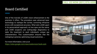 Board Certified
One of the marvels of LASIK vision enhancement is the
precision it offers. The procedure uses advanced laser
technology to reshape the cornea, correcting refractive
errors with exceptional accuracy. What sets LASIK apart
is its personalized approach; no two eyes are the same,
and LASIK surgeons use cutting-edge diagnostics to
tailor the treatment to each individual's unique eye
characteristics. This customization ensures that the
reshaping is precise, optimizing visual outcomes. ...
For more information, visit us at
https://sites.google.com/view/waitevision/lasik-utah
CALL US NOW (801) 876-6000
 