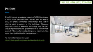 Patient
One of the most remarkable aspects of LASIK Luminance
is its focus on personalization. No two eyes are exactly
alike, and LASIK Luminance acknowledges this fact by
tailoring each procedure to the individual. Advanced
diagnostics, such as wavefront technology, map the eye's
unique imperfections and guide the laser to correct them
precisely. This results in not just improved vision but often
better than 20/20 vision for many patients. ...
For more information, visit us at
https://sites.google.com/view/waitevision/lasik-utah
CALL US NOW (801) 876-6000
 