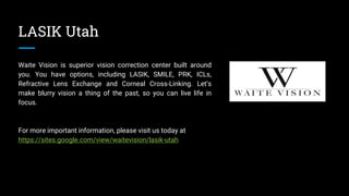 LASIK Utah
Waite Vision is superior vision correction center built around
you. You have options, including LASIK, SMILE, PRK, ICLs,
Refractive Lens Exchange and Corneal Cross-Linking. Let’s
make blurry vision a thing of the past, so you can live life in
focus.
For more important information, please visit us today at
https://sites.google.com/view/waitevision/lasik-utah
 