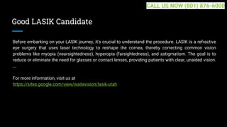 Good LASIK Candidate
Before embarking on your LASIK journey, it's crucial to understand the procedure. LASIK is a refractive
eye surgery that uses laser technology to reshape the cornea, thereby correcting common vision
problems like myopia (nearsightedness), hyperopia (farsightedness), and astigmatism. The goal is to
reduce or eliminate the need for glasses or contact lenses, providing patients with clear, unaided vision.
...
For more information, visit us at
https://sites.google.com/view/waitevision/lasik-utah
CALL US NOW (801) 876-6000
 