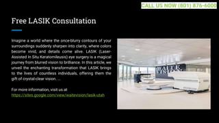 Free LASIK Consultation
Imagine a world where the once-blurry contours of your
surroundings suddenly sharpen into clarity, where colors
become vivid, and details come alive. LASIK (Laser-
Assisted In Situ Keratomileusis) eye surgery is a magical
journey from blurred vision to brilliance. In this article, we
unveil the enchanting transformation that LASIK brings
to the lives of countless individuals, offering them the
gift of crystal-clear vision. ...
For more information, visit us at
https://sites.google.com/view/waitevision/lasik-utah
CALL US NOW (801) 876-6000
 