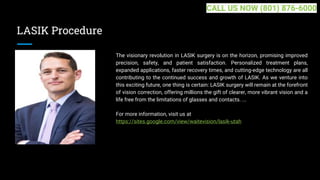 LASIK Procedure
The visionary revolution in LASIK surgery is on the horizon, promising improved
precision, safety, and patient satisfaction. Personalized treatment plans,
expanded applications, faster recovery times, and cutting-edge technology are all
contributing to the continued success and growth of LASIK. As we venture into
this exciting future, one thing is certain: LASIK surgery will remain at the forefront
of vision correction, offering millions the gift of clearer, more vibrant vision and a
life free from the limitations of glasses and contacts. ...
For more information, visit us at
https://sites.google.com/view/waitevision/lasik-utah
CALL US NOW (801) 876-6000
 