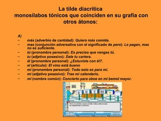 La tilde diacrítica
monosílabos tónicos que coinciden en su grafía con
otros átonos:
A)
– más (adverbio de cantidad): Quiero más comida.
– mas (conjunción adversativa con el significado de pero): Le pagan, mas
no es suficiente.
– tú (pronombre personal): Es preciso que vengas tú.
– tu (adjetivo posesivo): Dale tu cartera.
– él (pronombre personal): ¿Estuviste con él?.
– el (artículo): El vino está bueno
– mí (pronombre personal): Todo esto es para mí.
– mi (adjetivo posesivo): Trae mi calendario.
– mi (nombre común): Concierto para oboe en mi bemol mayor.
 