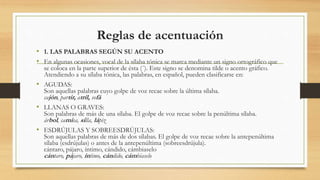 Reglas de acentuación
• 1. LAS PALABRAS SEGÚN SU ACENTO
• En algunas ocasiones, vocal de la sílaba tónica se marca mediante un signo ortográfico que
se coloca en la parte superior de ésta (´). Este signo se denomina tilde o acento gráfico.
Atendiendo a su sílaba tónica, las palabras, en español, pueden clasificarse en:
• AGUDAS:
Son aquellas palabras cuyo golpe de voz recae sobre la última sílaba.
cajón, partir, atril, sofá
• LLANAS O GRAVES:
Son palabras de más de una sílaba. El golpe de voz recae sobre la penúltima sílaba.
árbol, camisa, silla, lápiz
• ESDRÚJULAS Y SOBREESDRÚJULAS:
Son aquellas palabras de más de dos sílabas. El golpe de voz recae sobre la antepenúltima
sílaba (esdrújulas) o antes de la antepenúltima (sobreesdrújula).
cántaro, pájaro, íntimo, cándido, cámbiaselo
cántaro, pájaro, íntimo, cándido, cámbiaselo
 