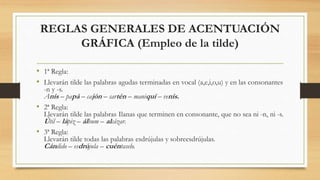 REGLAS GENERALES DE ACENTUACIÓN
GRÁFICA (Empleo de la tilde)
• 1ª Regla:
• Llevarán tilde las palabras agudas terminadas en vocal (a,e,i,o,u) y en las consonantes
-n y -s.
Anís – papá – cajón – sartén – maniquí – venís.
• 2ª Regla:
Llevarán tilde las palabras Ilanas que terminen en consonante, que no sea ni -n, ni -s.
Útil – lápiz – álbum – alcázar.
• 3ª Regla:
Llevarán tilde todas las palabras esdrújulas y sobreesdrújulas.
Cándido – esdrújula – cuéntaselo.
 
