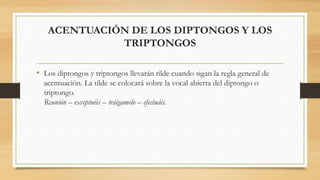 ACENTUACIÓN DE LOS DIPTONGOS Y LOS
TRIPTONGOS
• Los diptongos y triptongos llevarán tilde cuando sigan la regla general de
acentuación. La tilde se colocará sobre la vocal abierta del diptongo o
triptongo.
Reunión – exceptuéis – tráigamelo – efectuáis.
 