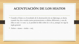ACENTUACIÓN DE LOS HIATOS
• Cuando el hiato es el resultado de la destrucción de un diptongo, es decir,
cuando hay dos vocales junta pertenecientes a sílabas diferentes, y una de
ellas es una -i o una -u, se pondrá la tilde sobre la i o la u, aunque no siga la
regla general.
• Subían – oíamos – incluía – raíz
 