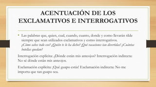 ACENTUACIÓN DE LOS
EXCLAMATIVOS E INTERROGATIVOS
• Las palabras que, quien, cual, cuando, cuanto, donde y como llevarán tilde
siempre que sean utilizados exclamativos y como interrogativos.
¿Cómo sabes todo eso? ¿Quién te lo ha dicho? ¡Qué vacaciones tan divertidas! ¿Cuántas
botellas quedan?
Interrogación explícita: ¿Dónde están mis anteojos? Interrogación indirecta:
No sé dónde están mis anteojos.
Exclamación explícita: ¡Qué guapo estás! Exclamación indirecta: No me
importa que tan guapo sea.
 