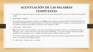 ACENTUACIÓN DE LAS PALABRAS
COMPUESTAS
• Las palabras compuestas siguen las reglas generales de acentuación gráfica, como si se tratara de una palabra
simple.
• decimoséptimo – ciempiés.
• Se exceptúan de esta regla los adverbios en -mente, como ágilmente, cortésmente, QUE SÍ MANTIENEN EL
ACENTO GRÁFICO de la palabra primitiva. Cuando la composición de la palabra sea mediante guión, las
dos palabras simples mantendrán, si lo llevan como simples, su tilde.
• Físico-químico – hispano-francés
• Ojo: Hasta ahora, cuando uníamos a los verbos pronombres personales átonos, si el verbo llevaba tilde, se
mantenía. acercó – acercóse. Pues bien, ahora esto se ha modificado, y los verbos seguirán siempre las reglas
generales de acentuación: acercó – acercose. (Sin tilde porque es llana acabada en vocal)
• Si el verbo no lleva tilde, cuando unimos los pronombres personales, sigue la regla general de acentuación
como si se tratara de una palabra simple.
• di – díselo; dame – dámelo; cuenta – cuéntaselo.
 