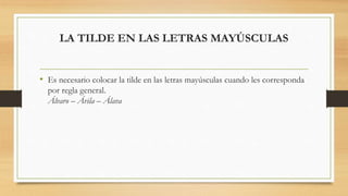 LA TILDE EN LAS LETRAS MAYÚSCULAS
• Es necesario colocar la tilde en las letras mayúsculas cuando les corresponda
por regla general.
Álvaro – Ávila – Álava
 