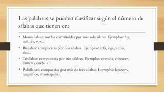 Las palabras se pueden clasificar según el número de
sílabas que tienen en:
• Monosílabas: son las constituidas por una sola sílaba. Ejemplos: luz,
mil, rey, voz...
• Bisílabas: compuestas por dos sílabas. Ejemplos: alfa, algo, alma,
alto...
• Trisílabas: compuestas por tres sílabas. Ejemplos: comida, conocer,
camello, corbata...
• Polisílabas: compuestas por más de tres sílabas. Ejemplos: lapicero,
magnífico, mantequilla...
 
