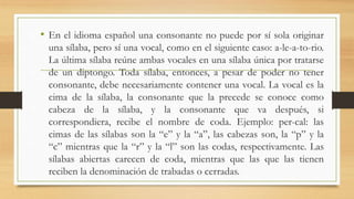• En el idioma español una consonante no puede por sí sola originar
una sílaba, pero sí una vocal, como en el siguiente caso: a-le-a-to-rio.
La última sílaba reúne ambas vocales en una sílaba única por tratarse
de un diptongo. Toda sílaba, entonces, a pesar de poder no tener
consonante, debe necesariamente contener una vocal. La vocal es la
cima de la sílaba, la consonante que la precede se conoce como
cabeza de la sílaba, y la consonante que va después, si
correspondiera, recibe el nombre de coda. Ejemplo: per-cal: las
cimas de las sílabas son la “e” y la “a”, las cabezas son, la “p” y la
“c” mientras que la “r” y la “l” son las codas, respectivamente. Las
sílabas abiertas carecen de coda, mientras que las que las tienen
reciben la denominación de trabadas o cerradas.
 