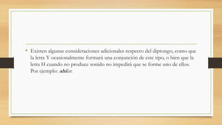 • Existen algunas consideraciones adicionales respecto del diptongo, como que
la letra Y ocasionalmente formará una conjunción de este tipo, o bien que la
letra H cuando no produce sonido no impedirá que se forme uno de ellos.
Por ejemplo: ahilar.
 
