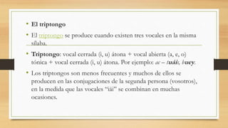 • El triptongo
• El triptongo se produce cuando existen tres vocales en la misma
sílaba.
• Triptongo: vocal cerrada (i, u) átona + vocal abierta (a, e, o)
tónica + vocal cerrada (i, u) átona. Por ejemplo: ac – tuáis, buey.
• Los triptongos son menos frecuentes y muchos de ellos se
producen en las conjugaciones de la segunda persona (vosotros),
en la medida que las vocales “iái” se combinan en muchas
ocasiones.
 