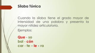 Sílaba Tónica
Cuando la sílaba tiene el grado mayor de
intensidad de una palabra y presenta la
mayor nitidez articulatoria.
Ejemplos:
Que - so
bal - cón
car - te – le - ra
 