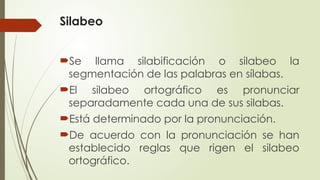 Silabeo
Se llama silabificación o silabeo la
segmentación de las palabras en sílabas.
El silabeo ortográfico es pronunciar
separadamente cada una de sus silabas.
Está determinado por la pronunciación.
De acuerdo con la pronunciación se han
establecido reglas que rigen el silabeo
ortográfico.
 