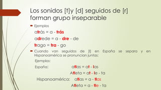 Los sonidos [t]y [d] seguidos de [r]
forman grupo inseparable
 Ejemplos
atrás = a - trás
adrede = a - dre - de
trago = tra - go
 Cuando van seguidos de [l] en España se separa y en
Hispanoamérica se pronuncian juntas:
Ejemplos:
España: atlas = at - las
Atleta = at - le - ta
Hispanoamérica: atlas = a - tlas
Atleta = a - tle - ta
 