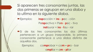 Si aparecen tres consonantes juntas, las
dos primeras se agrupan en una sílaba y
la ultima en la siguiente sílaba.
Ejemplos: Inspección = Ins - pec - ción
Perspectiva = Pers - pec - tiva
Instaurar = Ins - tau - rar
Si de las tres consonantes las dos últimas
pertenecen a un grupo inseparable, la primera
consonante pertenece a una sílaba distinta de
aquellas dos.
Ejemplos: comprobar = com – pro - bar
ampliar = am - pliar
 