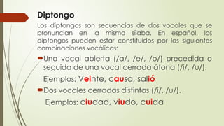 Diptongo
Los diptongos son secuencias de dos vocales que se
pronuncian en la misma sílaba. En español, los
diptongos pueden estar constituidos por las siguientes
combinaciones vocálicas:
Una vocal abierta (/a/, /e/, /o/) precedida o
seguida de una vocal cerrada átona (/i/, /u/).
Ejemplos: Veinte, causa, salió
Dos vocales cerradas distintas (/i/, /u/).
Ejemplos: ciudad, viudo, cuida
 