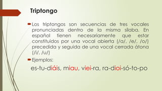 Triptongo
Los triptongos son secuencias de tres vocales
pronunciadas dentro de la misma sílaba. En
español tienen necesariamente que estar
constituidos por una vocal abierta (/a/, /e/, /o/)
precedida y seguida de una vocal cerrada átona
(/i/, /u/)
Ejemplos:
es-tu-diáis, miau, viei-ra, ra-dioi-só-to-po
 