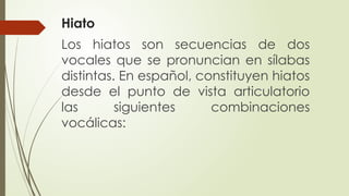 Hiato
Los hiatos son secuencias de dos
vocales que se pronuncian en sílabas
distintas. En español, constituyen hiatos
desde el punto de vista articulatorio
las siguientes combinaciones
vocálicas:
 