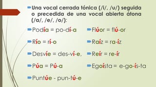 Podía = po-dí-a
Río = rí-o
Desvíe = des-ví-e,
Púa = Pú-a
Puntúe - pun-tú-e
Flúor = flú-or
Raíz = ra-íz
Reír = re-ír
Egoísta = e-go-ís-ta
Una vocal cerrada tónica (/i/, /u/) seguida
o precedida de una vocal abierta átona
(/a/, /e/, /o/):
 