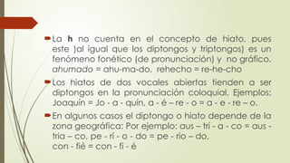 La h no cuenta en el concepto de hiato, pues
este )al igual que los diptongos y triptongos) es un
fenómeno fonético (de pronunciación) y no gráfico.
ahumado = ahu-ma-do, rehecho = re-he-cho
Los hiatos de dos vocales abiertas tienden a ser
diptongos en la pronunciación coloquial. Ejemplos:
Joaquín = Jo - a - quín, a - é – re - o = a - e - re – o.
En algunos casos el diptongo o hiato depende de la
zona geográfica: Por ejemplo: aus – trí - a - co = aus -
tria – co, pe - rí - o - do = pe - rio – do,
con - fié = con - fi - é
 