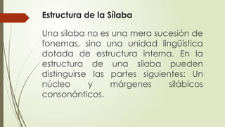 Estructura de la Sílaba
Una sílaba no es una mera sucesión de
fonemas, sino una unidad lingüística
dotada de estructura interna. En la
estructura de una sílaba pueden
distinguirse las partes siguientes: Un
núcleo y márgenes silábicos
consonánticos.
 