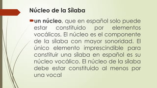 Núcleo de la Sílaba
un núcleo, que en español solo puede
estar constituido por elementos
vocálicos. El núcleo es el componente
de la sílaba con mayor sonoridad. El
único elemento imprescindible para
constituir una sílaba en español es su
núcleo vocálico. El núcleo de la sílaba
debe estar constituido al menos por
una vocal
 