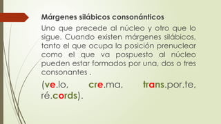 Márgenes silábicos consonánticos
Uno que precede al núcleo y otro que lo
sigue. Cuando existen márgenes silábicos,
tanto el que ocupa la posición prenuclear
como el que va pospuesto al núcleo
pueden estar formados por una, dos o tres
consonantes .
(ve.lo, cre.ma, trans.por.te,
ré.cords).
 