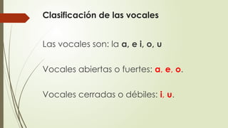 Clasificación de las vocales
Las vocales son: la a, e i, o, u
Vocales abiertas o fuertes: a, e, o.
Vocales cerradas o débiles: i, u.
 