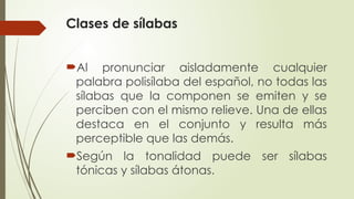 Clases de sílabas
Al pronunciar aisladamente cualquier
palabra polisílaba del español, no todas las
sílabas que la componen se emiten y se
perciben con el mismo relieve. Una de ellas
destaca en el conjunto y resulta más
perceptible que las demás.
Según la tonalidad puede ser sílabas
tónicas y sílabas átonas.
 