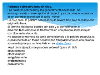 Palabras sobresdrújulas sin tilde.
Las palabras sobreesdrújulas generalmente llevan tilde, sin
embargo, existe una excepción al respecto y se da cuando la palabra
es un adverbio escrito con el sufijo -mente.
En este caso, la palabra sobreesdrújula llevará tilde solo si el adverbio
original lo lleva.
El término técnica se escribe con tilde y al convertirse en el
adverbio técnicamente se transforma en una palabra sobresdrújula
con tilde en la sílaba téc.
No sucede lo mismo si se toma como ejemplo a la palabra tranquila, la
cual al escribirla en forma del adverbio tranquilamente es una palabra
sobreesdrújula que no lleva tilde en su sílaba tónica
Aquí otros ejemplos de palabras sobresdrújulas sin tilde
abusivamente
efectivamente
amigablemente
evidentemente
pasivamente
 