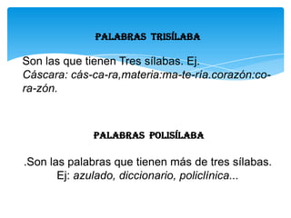 PALABRAS Trisílaba
Son las que tienen Tres sílabas. Ej.
Cáscara: cás-ca-ra,materia:ma-te-ría.corazón:co-
ra-zón.
PALABRAS Polisílaba
.Son las palabras que tienen más de tres sílabas.
Ej: azulado, diccionario, policlínica...
 