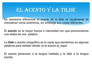 Es necesario diferenciar el acento de la tilde ya usualmente se
consideran como sinónimos, sin embargo son cosas diferentes.
El acento es la mayor fuerza o intensidad con que pronunciamos
una silaba de una palabra
La tilde o acento ortográfico es la rayita que escribimos en algunas
palabras para señalar dónde va el acento ej. papá
El acento pertenece a la lengua hablada y la tilde a la lengua
escrita.
EL ACENTO Y LA TILDE
 