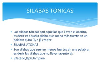 Las sílabas tónicas son aquellas que llevan el acento,
es decir es aquella sílaba que suena más fuerte en un
palabra ej.Ra-úl, a-jí, crá-ter
SILABAS ATONAS
Son sílabas que suenan menos fuertes en una palabra,
es decir las sílabas que no llevan acento ej:
.platáno,lápiz,lámpara.
SILABAS TONICAS
 