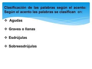 Clasificación de las palabras según el acento:
Según el acento las palabras se clasifican en:
 Agudas
 Graves o llanas
 Esdrújulas
 Sobreesdrújulas
 
