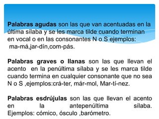 Palabras agudas son las que van acentuadas en la
última sílaba y se les marca tilde cuando terminan
en vocal o en las consonantes N o S ejemplos:
ma-má,jar-dín,com-pás.
Palabras graves o llanas son las que llevan el
acento en la penúltima sílaba y se les marca tilde
cuando termina en cualquier consonante que no sea
N o S ,ejemplos:crá-ter, már-mol, Mar-tí-nez.
Palabras esdrújulas son las que llevan el acento
en la antepenúltima sílaba.
Ejemplos: cómico, ósculo ,barómetro.
 